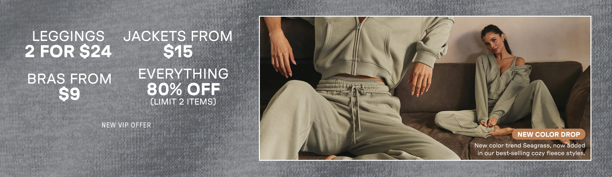 2 for $24 Leggings. Jackets from $15. Bras from $9. 80% Off Everything. Limit 2 items.