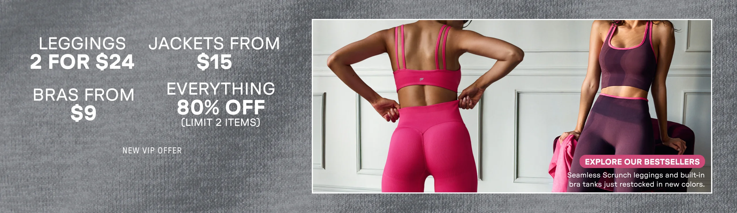 2 for $24 Leggings. Jackets from $15. Bras from $9. 80% Off Everything. Limit 2 items.